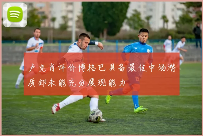 卢克肖评价博格巴具备最佳中场潜质却未能充分展现能力