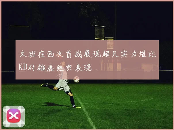文班在西决首战展现超凡实力堪比KD对雄鹿经典表现