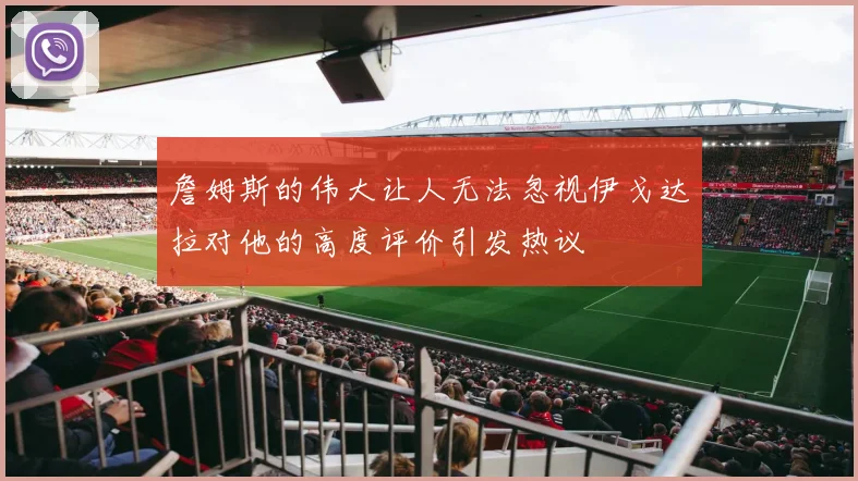 詹姆斯的伟大让人无法忽视伊戈达拉对他的高度评价引发热议