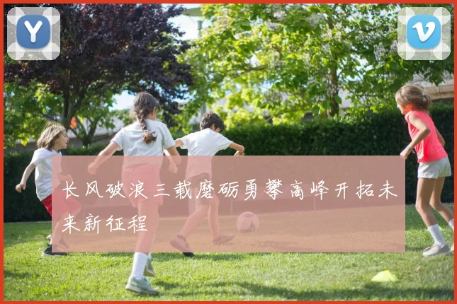 长风破浪三载磨砺勇攀高峰开拓未来新征程