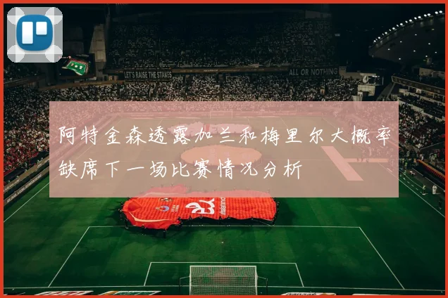 阿特金森透露加兰和梅里尔大概率缺席下一场比赛情况分析