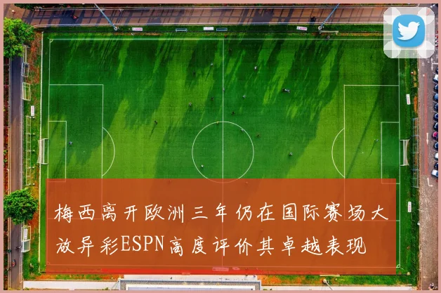 梅西离开欧洲三年仍在国际赛场大放异彩ESPN高度评价其卓越表现