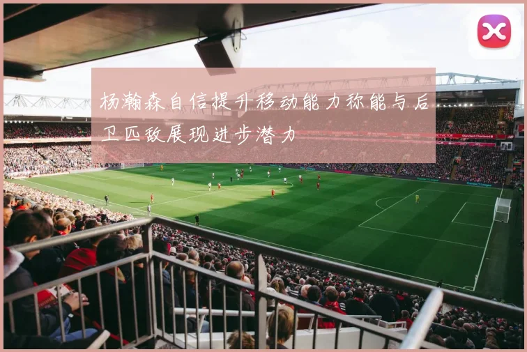 杨瀚森自信提升移动能力称能与后卫匹敌展现进步潜力