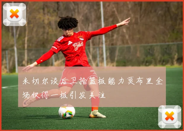 米切尔谈后卫抢篮板能力莫布里全场仅得一板引发关注