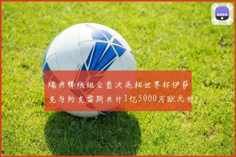 瑞典锋线组合首次亮相世界杯伊萨克与约克雷斯共计1亿5000万欧元价值