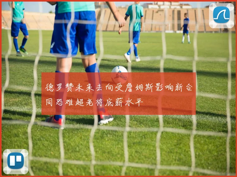 德罗赞未来去向受詹姆斯影响新合同恐难超老将底薪水平