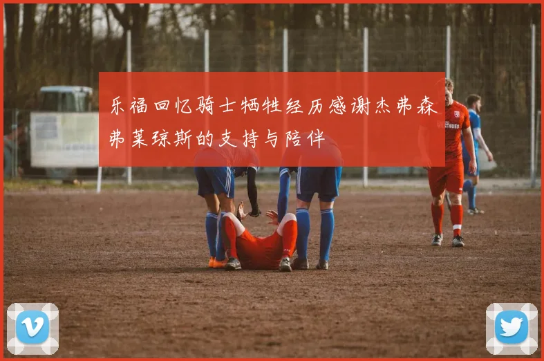 乐福回忆骑士牺牲经历感谢杰弗森弗莱琼斯的支持与陪伴