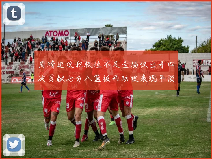 周琦进攻积极性不足全场仅出手四次贡献七分八篮板两助攻表现平淡