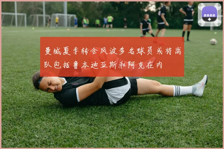 曼城夏季转会风波多名球员或将离队包括鲁本迪亚斯和阿克在内