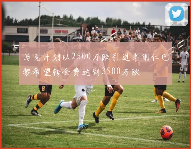 马竞计划以2500万欧引进李刚仁巴黎希望转会费达到3500万欧