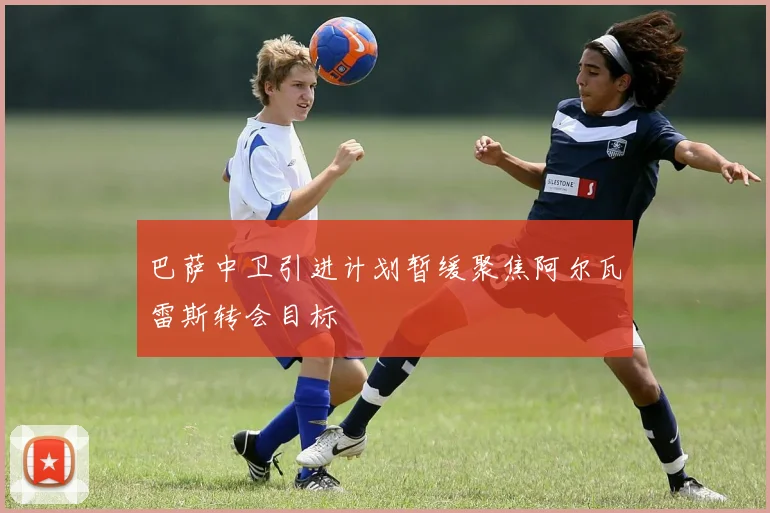 巴萨中卫引进计划暂缓聚焦阿尔瓦雷斯转会目标