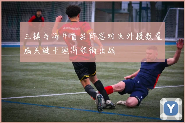 三镇与海牛首发阵容对决外援数量成关键卡迪斯领衔出战