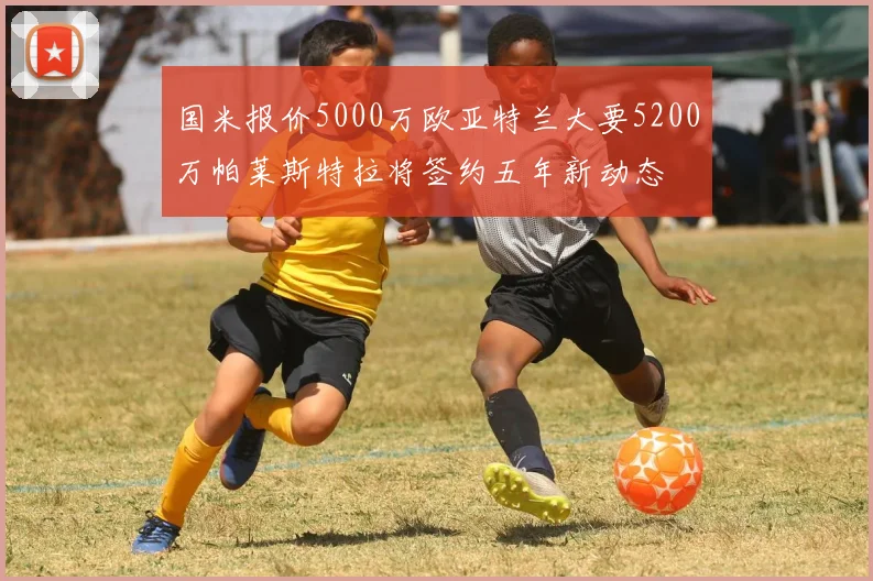 国米报价5000万欧亚特兰大要5200万帕莱斯特拉将签约五年新动态