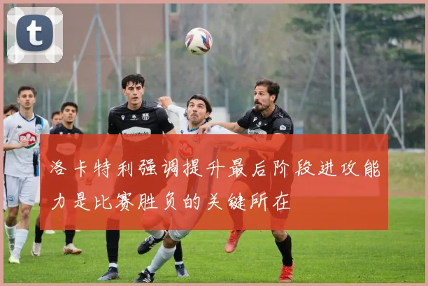 洛卡特利强调提升最后阶段进攻能力是比赛胜负的关键所在