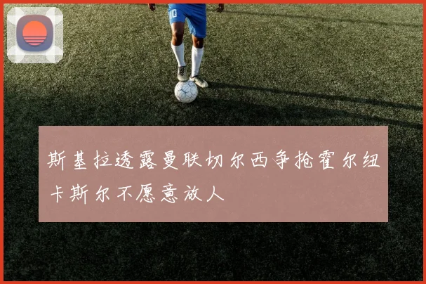 斯基拉透露曼联切尔西争抢霍尔纽卡斯尔不愿意放人