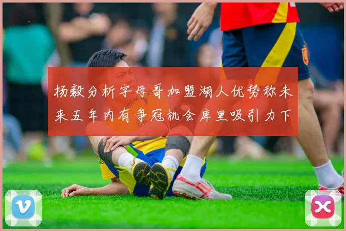 杨毅分析字母哥加盟湖人优势称未来五年内有争冠机会库里吸引力下降
