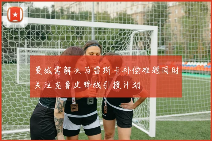 曼城需解决马雷斯卡补偿难题同时关注克鲁皮锋线引援计划