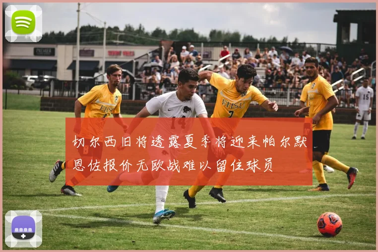 切尔西旧将透露夏季将迎来帕尔默恩佐报价无欧战难以留住球员