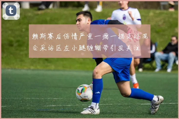 赖斯赛后伤情严重一瘸一拐走过混合采访区左小腿缠绷带引发关注