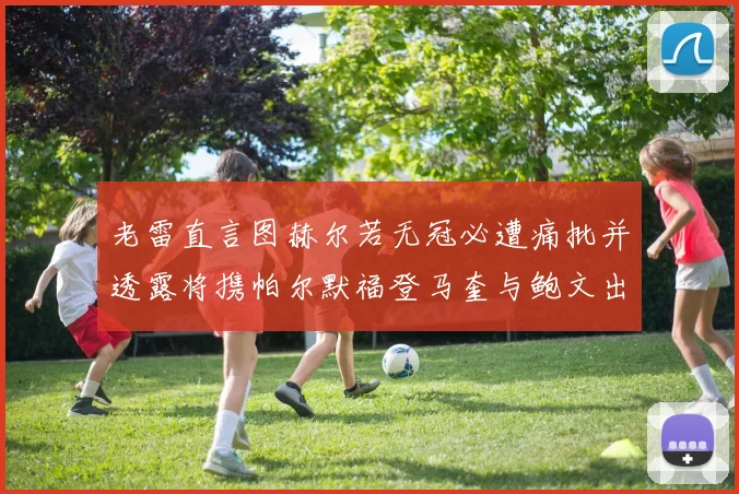 老雷直言图赫尔若无冠必遭痛批并透露将携帕尔默福登马奎与鲍文出战