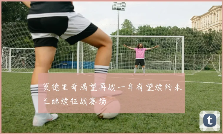 莫德里奇渴望再战一年有望续约米兰继续征战赛场