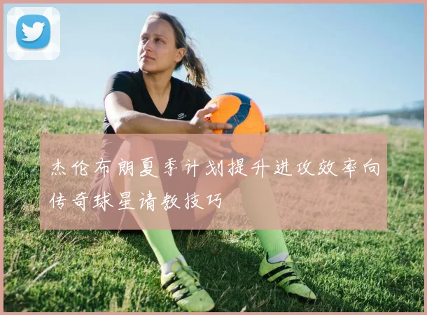 杰伦布朗夏季计划提升进攻效率向传奇球星请教技巧