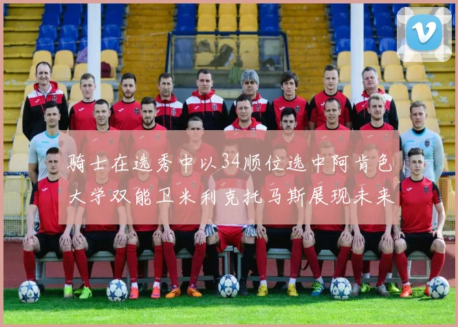 骑士在选秀中以34顺位选中阿肯色大学双能卫米利克托马斯展现未来潜力