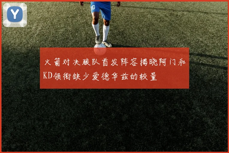 火箭对决狼队首发阵容揭晓阿门和KD领衔缺少爱德华兹的较量