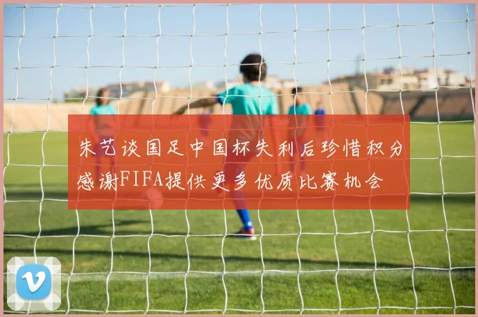 朱艺谈国足中国杯失利后珍惜积分感谢FIFA提供更多优质比赛机会